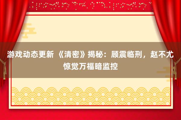 游戏动态更新 《清密》揭秘：顾震临刑，赵不尤惊觉万福暗监控