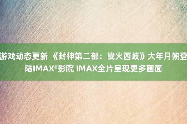 游戏动态更新 《封神第二部：战火西岐》大年月朔登陆IMAX®影院 IMAX全片呈现更多画面