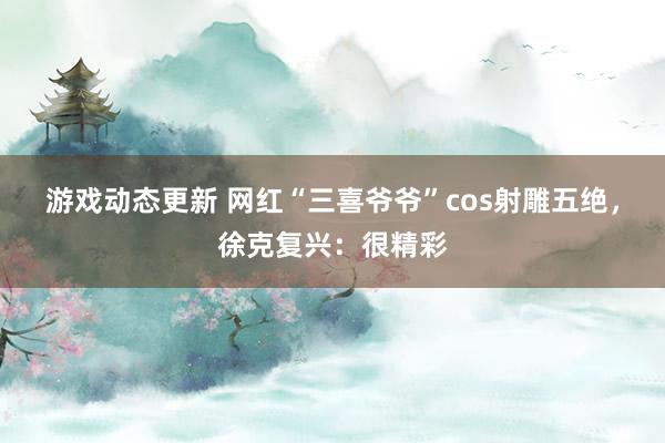 游戏动态更新 网红“三喜爷爷”cos射雕五绝，徐克复兴：很精彩