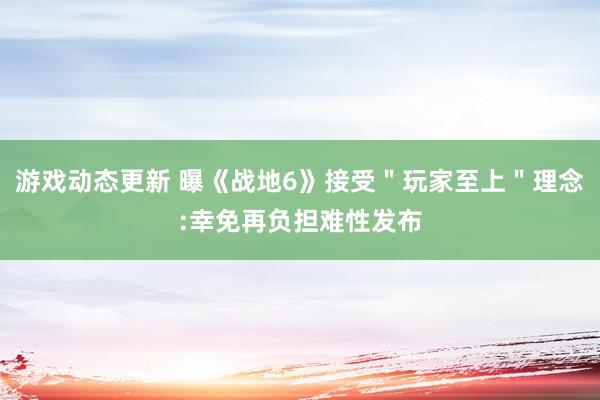 游戏动态更新 曝《战地6》接受＂玩家至上＂理念:幸免再负担难性发布