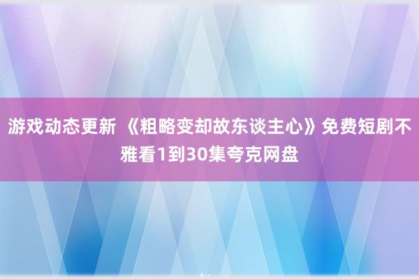 游戏动态更新 《粗略变却故东谈主心》免费短剧不雅看1到30集夸克网盘