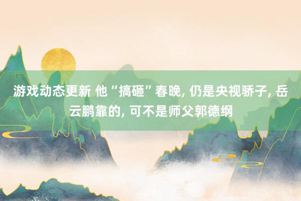 游戏动态更新 他“搞砸”春晚, 仍是央视骄子, 岳云鹏靠的, 可不是师父郭德纲