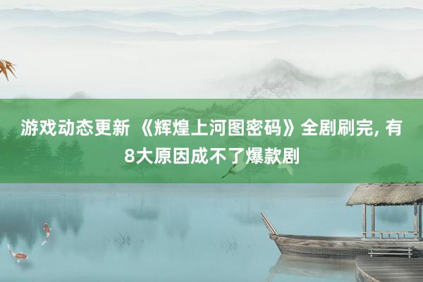 游戏动态更新 《辉煌上河图密码》全剧刷完, 有8大原因成不了爆款剧