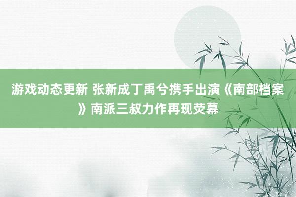 游戏动态更新 张新成丁禹兮携手出演《南部档案》南派三叔力作再现荧幕