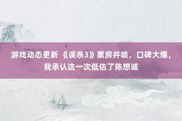 游戏动态更新 《误杀3》票房井喷，口碑大爆，我承认这一次低估了陈想诚