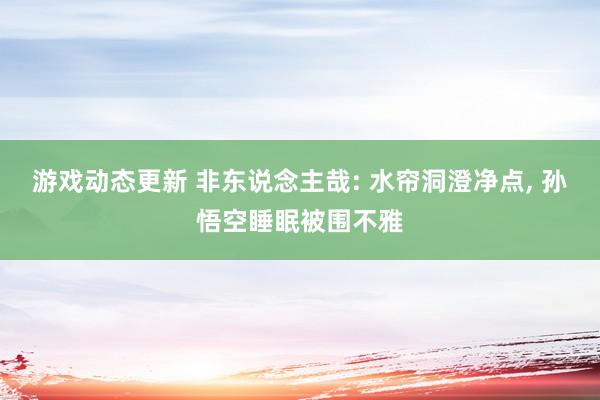 游戏动态更新 非东说念主哉: 水帘洞澄净点, 孙悟空睡眠被围不雅