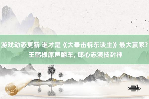 游戏动态更新 谁才是《大奉击柝东谈主》最大赢家? 王鹤棣原声翻车, 邱心志演技封神