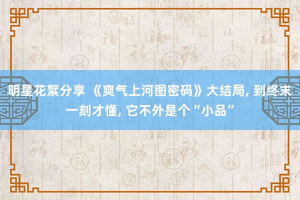 明星花絮分享 《爽气上河图密码》大结局, 到终末一刻才懂, 它不外是个“小品”