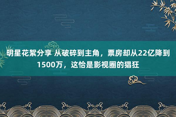 明星花絮分享 从破碎到主角，票房却从22亿降到1500万，这恰是影视圈的猖狂