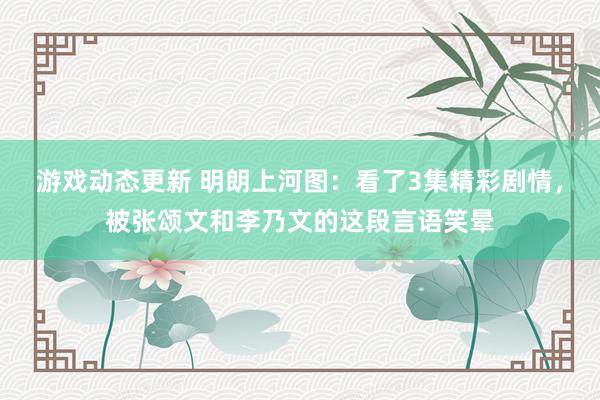 游戏动态更新 明朗上河图：看了3集精彩剧情，被张颂文和李乃文的这段言语笑晕