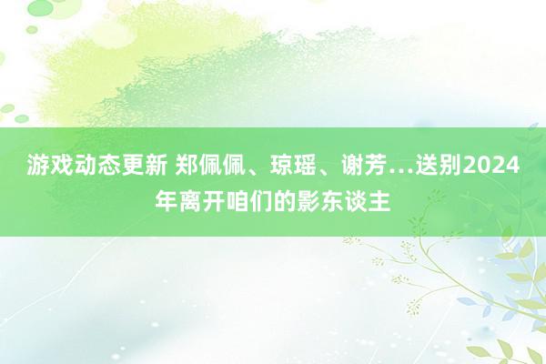 游戏动态更新 郑佩佩、琼瑶、谢芳…送别2024年离开咱们的影东谈主