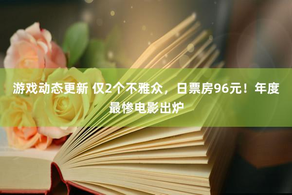 游戏动态更新 仅2个不雅众，日票房96元！年度最惨电影出炉