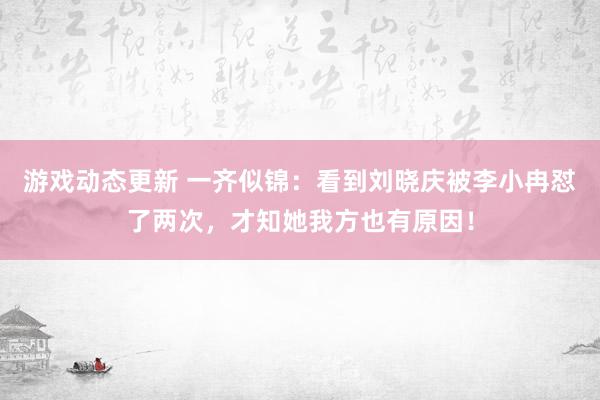 游戏动态更新 一齐似锦：看到刘晓庆被李小冉怼了两次，才知她我方也有原因！