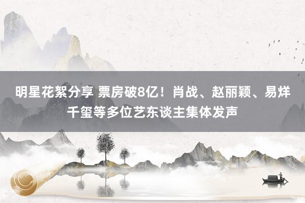 明星花絮分享 票房破8亿！肖战、赵丽颖、易烊千玺等多位艺东谈主集体发声