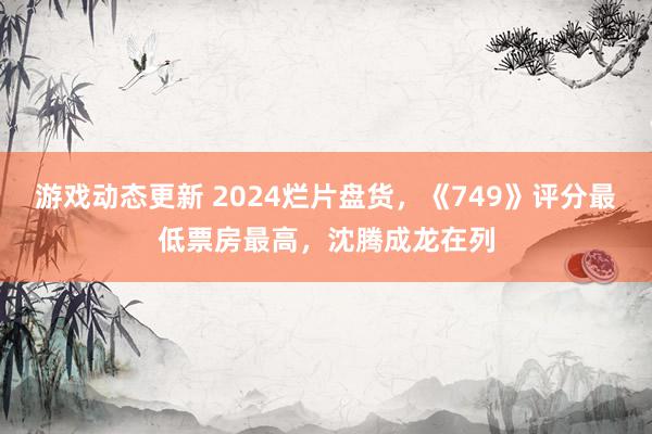 游戏动态更新 2024烂片盘货，《749》评分最低票房最高，沈腾成龙在列