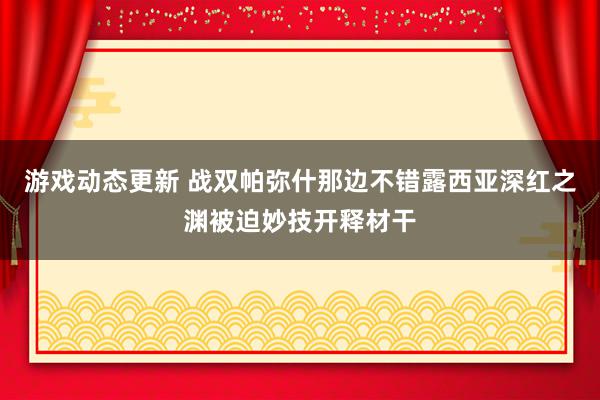 游戏动态更新 战双帕弥什那边不错露西亚深红之渊被迫妙技开释材干