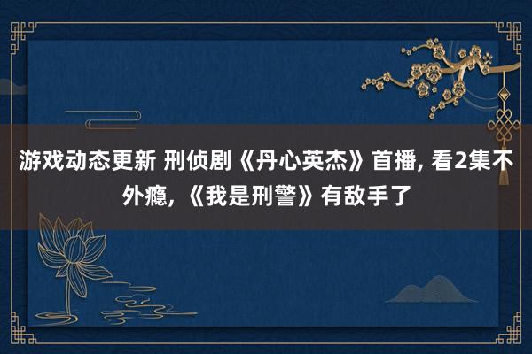 游戏动态更新 刑侦剧《丹心英杰》首播, 看2集不外瘾, 《我是刑警》有敌手了