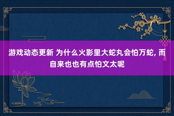 游戏动态更新 为什么火影里大蛇丸会怕万蛇, 而自来也也有点怕文太呢