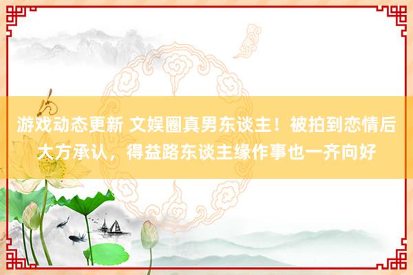 游戏动态更新 文娱圈真男东谈主！被拍到恋情后大方承认，得益路东谈主缘作事也一齐向好