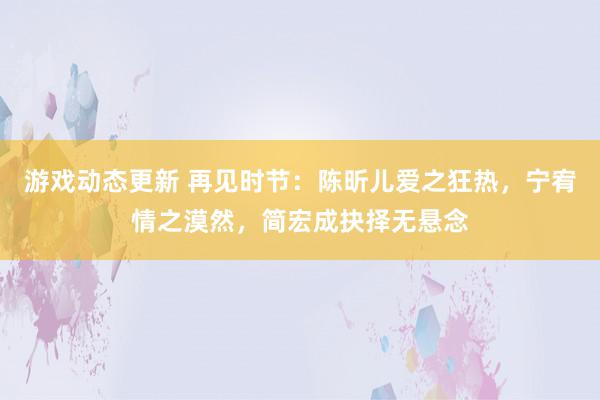 游戏动态更新 再见时节：陈昕儿爱之狂热，宁宥情之漠然，简宏成抉择无悬念