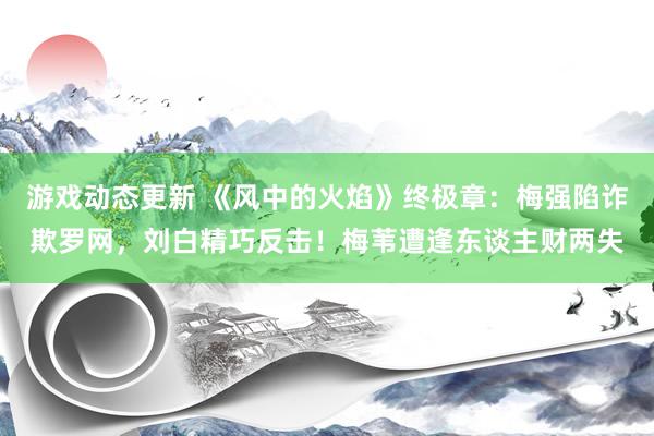 游戏动态更新 《风中的火焰》终极章：梅强陷诈欺罗网，刘白精巧反击！梅苇遭逢东谈主财两失