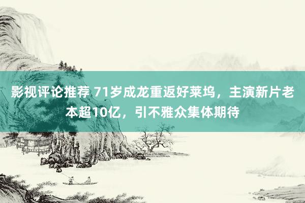 影视评论推荐 71岁成龙重返好莱坞，主演新片老本超10亿，引不雅众集体期待