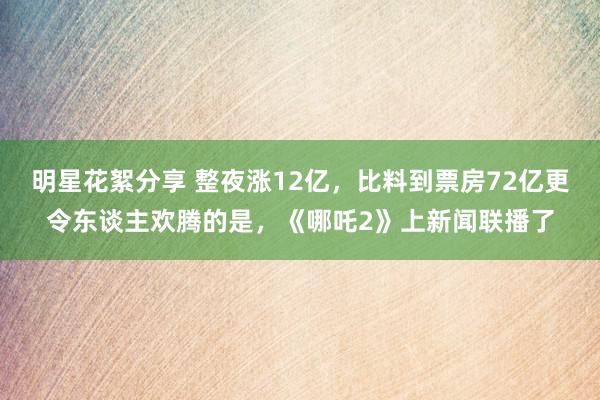 明星花絮分享 整夜涨12亿，比料到票房72亿更令东谈主欢腾的是，《哪吒2》上新闻联播了