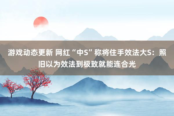 游戏动态更新 网红“中S”称将住手效法大S：照旧以为效法到极致就能连合光