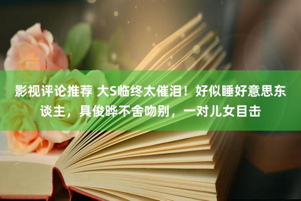 影视评论推荐 大S临终太催泪！好似睡好意思东谈主，具俊晔不舍吻别，一对儿女目击