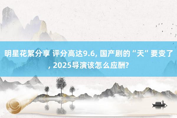 明星花絮分享 评分高达9.6, 国产剧的“天”要变了, 2025导演该怎么应酬?