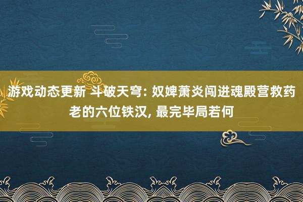 游戏动态更新 斗破天穹: 奴婢萧炎闯进魂殿营救药老的六位铁汉, 最完毕局若何