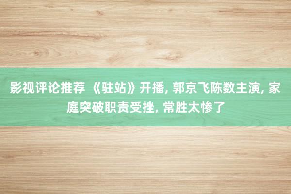 影视评论推荐 《驻站》开播, 郭京飞陈数主演, 家庭突破职责受挫, 常胜太惨了