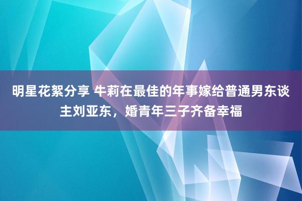 明星花絮分享 牛莉在最佳的年事嫁给普通男东谈主刘亚东，婚青年三子齐备幸福