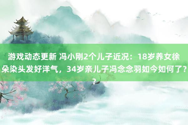 游戏动态更新 冯小刚2个儿子近况：18岁养女徐朵染头发好洋气，34岁亲儿子冯念念羽如今如何了？