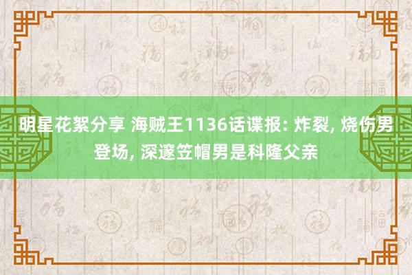 明星花絮分享 海贼王1136话谍报: 炸裂, 烧伤男登场, 深邃笠帽男是科隆父亲