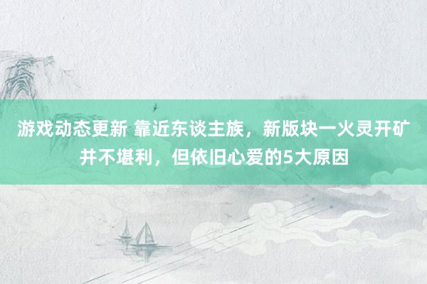 游戏动态更新 靠近东谈主族，新版块一火灵开矿并不堪利，但依旧心爱的5大原因