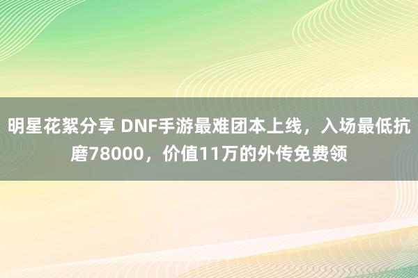 明星花絮分享 DNF手游最难团本上线，入场最低抗磨78000，价值11万的外传免费领