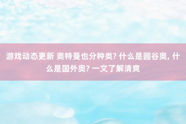 游戏动态更新 奥特曼也分种类? 什么是圆谷奥, 什么是国外奥? 一文了解清爽