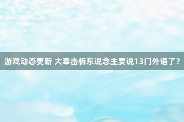 游戏动态更新 大奉击柝东说念主要说13门外语了？