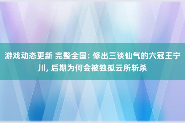 游戏动态更新 完整全国: 修出三谈仙气的六冠王宁川, 后期为何会被独孤云所斩杀