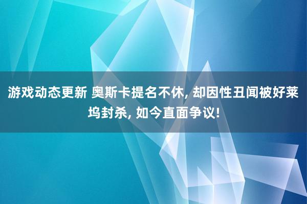 游戏动态更新 奥斯卡提名不休, 却因性丑闻被好莱坞封杀, 如今直面争议!