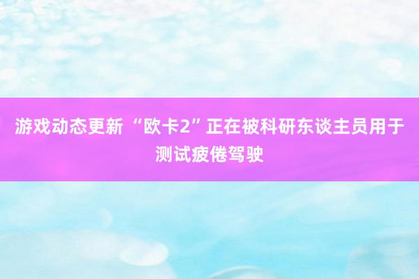 游戏动态更新 “欧卡2”正在被科研东谈主员用于测试疲倦驾驶