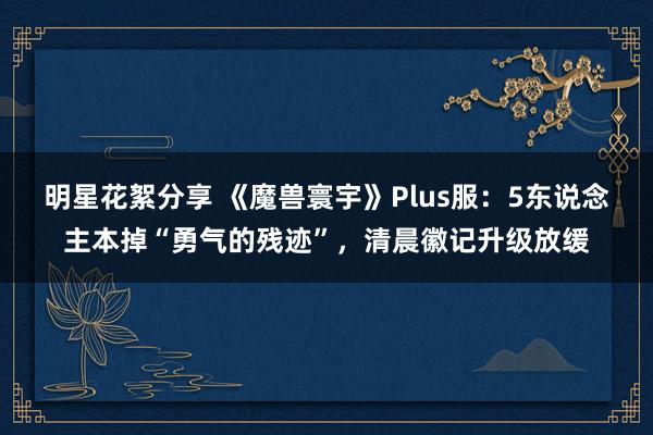 明星花絮分享 《魔兽寰宇》Plus服：5东说念主本掉“勇气的残迹”，清晨徽记升级放缓