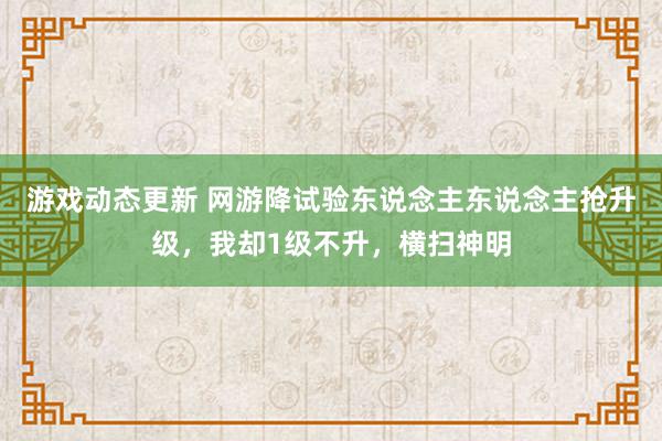 游戏动态更新 网游降试验东说念主东说念主抢升级，我却1级不升，横扫神明