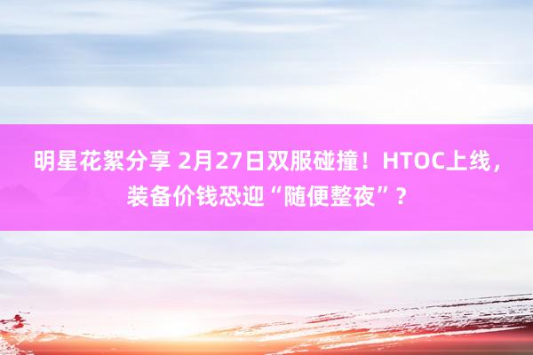 明星花絮分享 2月27日双服碰撞！HTOC上线，装备价钱恐迎“随便整夜”？