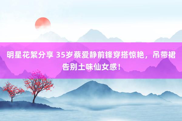 明星花絮分享 35岁蔡爱静前锋穿搭惊艳，吊带裙告别土味仙女感！