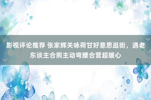 影视评论推荐 张家辉关咏荷甘好意思逛街，遇老东谈主合照主动弯腰合营超暖心