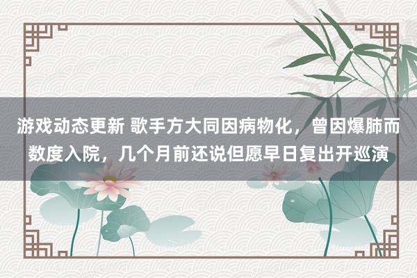 游戏动态更新 歌手方大同因病物化，曾因爆肺而数度入院，几个月前还说但愿早日复出开巡演