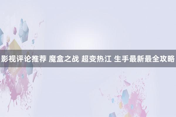 影视评论推荐 魔盒之战 超变热江 生手最新最全攻略