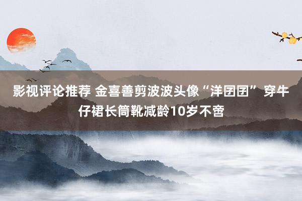 影视评论推荐 金喜善剪波波头像“洋囝囝” 穿牛仔裙长筒靴减龄10岁不啻